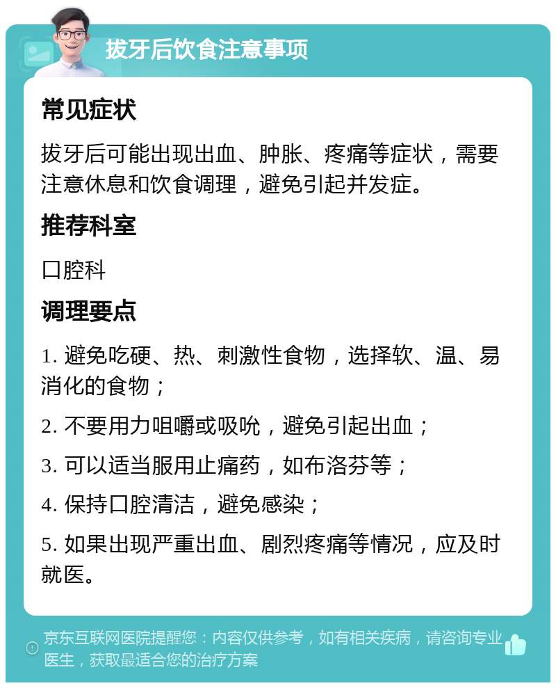 拔牙后饮食注意事项 常见症状 拔牙后可能出现出血、肿胀、疼痛等症状，需要注意休息和饮食调理，避免引起并发症。 推荐科室 口腔科 调理要点 1. 避免吃硬、热、刺激性食物，选择软、温、易消化的食物； 2. 不要用力咀嚼或吸吮，避免引起出血； 3. 可以适当服用止痛药，如布洛芬等； 4. 保持口腔清洁，避免感染； 5. 如果出现严重出血、剧烈疼痛等情况，应及时就医。