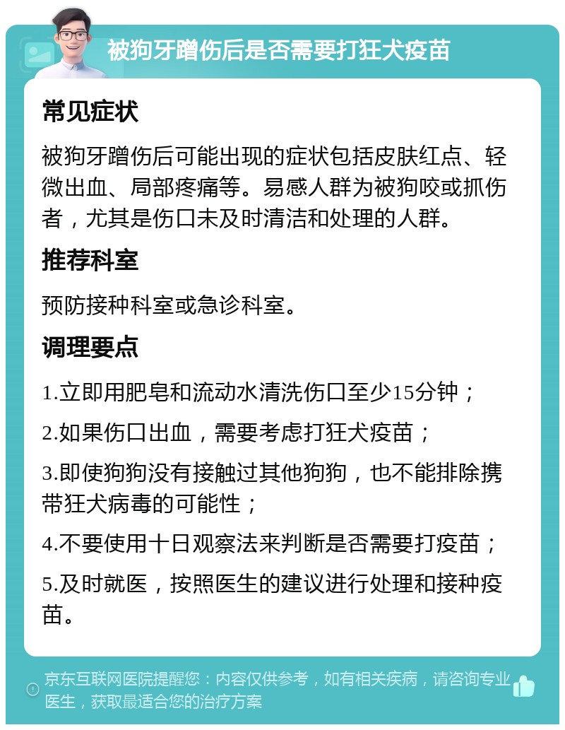 被狗牙蹭伤后是否需要打狂犬疫苗 常见症状 被狗牙蹭伤后可能出现的症状包括皮肤红点、轻微出血、局部疼痛等。易感人群为被狗咬或抓伤者，尤其是伤口未及时清洁和处理的人群。 推荐科室 预防接种科室或急诊科室。 调理要点 1.立即用肥皂和流动水清洗伤口至少15分钟； 2.如果伤口出血，需要考虑打狂犬疫苗； 3.即使狗狗没有接触过其他狗狗，也不能排除携带狂犬病毒的可能性； 4.不要使用十日观察法来判断是否需要打疫苗； 5.及时就医，按照医生的建议进行处理和接种疫苗。