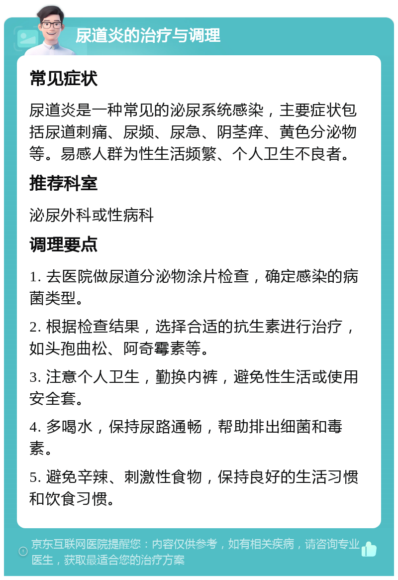 尿道炎的治疗与调理 常见症状 尿道炎是一种常见的泌尿系统感染，主要症状包括尿道刺痛、尿频、尿急、阴茎痒、黄色分泌物等。易感人群为性生活频繁、个人卫生不良者。 推荐科室 泌尿外科或性病科 调理要点 1. 去医院做尿道分泌物涂片检查，确定感染的病菌类型。 2. 根据检查结果，选择合适的抗生素进行治疗，如头孢曲松、阿奇霉素等。 3. 注意个人卫生，勤换内裤，避免性生活或使用安全套。 4. 多喝水，保持尿路通畅，帮助排出细菌和毒素。 5. 避免辛辣、刺激性食物，保持良好的生活习惯和饮食习惯。