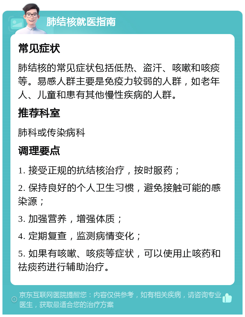 肺结核就医指南 常见症状 肺结核的常见症状包括低热、盗汗、咳嗽和咳痰等。易感人群主要是免疫力较弱的人群，如老年人、儿童和患有其他慢性疾病的人群。 推荐科室 肺科或传染病科 调理要点 1. 接受正规的抗结核治疗，按时服药； 2. 保持良好的个人卫生习惯，避免接触可能的感染源； 3. 加强营养，增强体质； 4. 定期复查，监测病情变化； 5. 如果有咳嗽、咳痰等症状，可以使用止咳药和祛痰药进行辅助治疗。