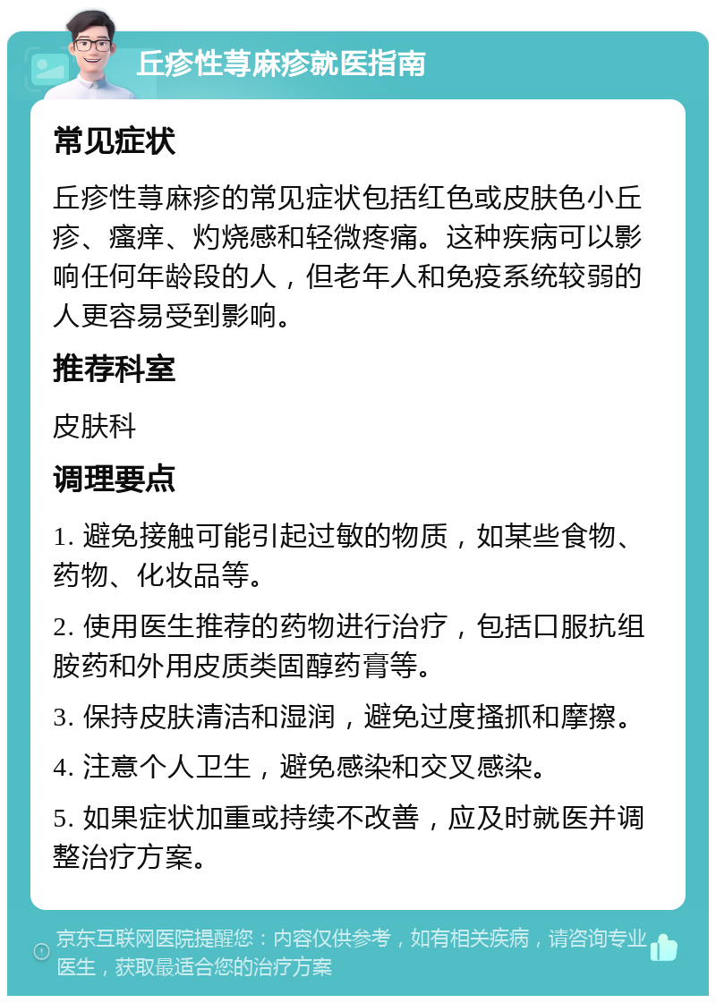 丘疹性荨麻疹就医指南 常见症状 丘疹性荨麻疹的常见症状包括红色或皮肤色小丘疹、瘙痒、灼烧感和轻微疼痛。这种疾病可以影响任何年龄段的人，但老年人和免疫系统较弱的人更容易受到影响。 推荐科室 皮肤科 调理要点 1. 避免接触可能引起过敏的物质，如某些食物、药物、化妆品等。 2. 使用医生推荐的药物进行治疗，包括口服抗组胺药和外用皮质类固醇药膏等。 3. 保持皮肤清洁和湿润，避免过度搔抓和摩擦。 4. 注意个人卫生，避免感染和交叉感染。 5. 如果症状加重或持续不改善，应及时就医并调整治疗方案。