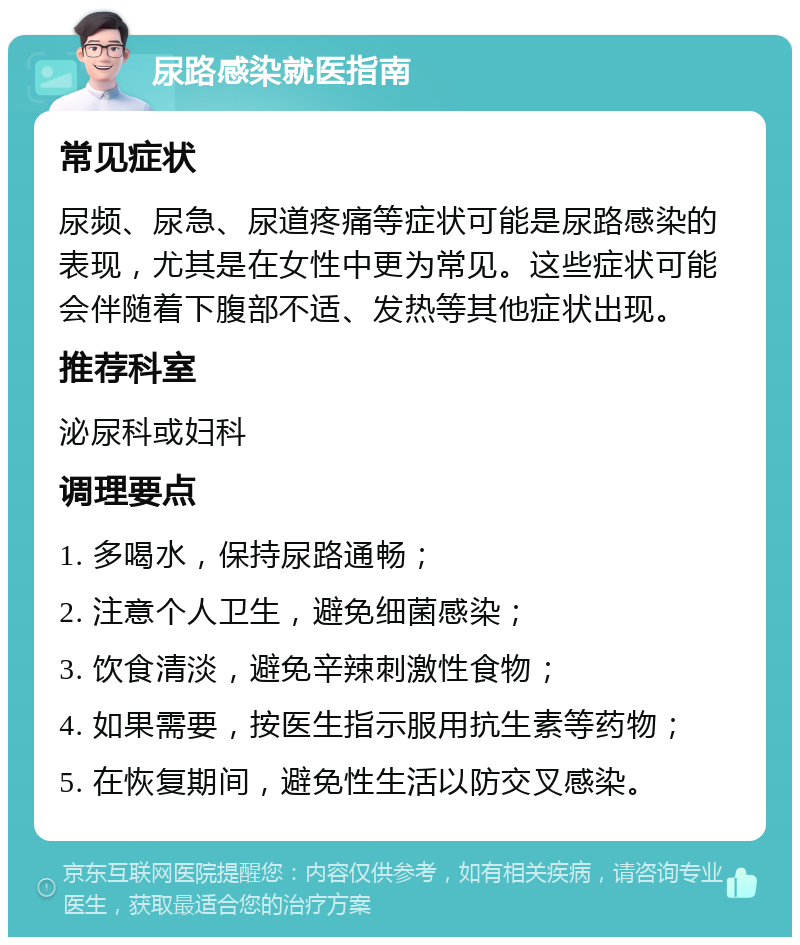 尿路感染就医指南 常见症状 尿频、尿急、尿道疼痛等症状可能是尿路感染的表现，尤其是在女性中更为常见。这些症状可能会伴随着下腹部不适、发热等其他症状出现。 推荐科室 泌尿科或妇科 调理要点 1. 多喝水，保持尿路通畅； 2. 注意个人卫生，避免细菌感染； 3. 饮食清淡，避免辛辣刺激性食物； 4. 如果需要，按医生指示服用抗生素等药物； 5. 在恢复期间，避免性生活以防交叉感染。