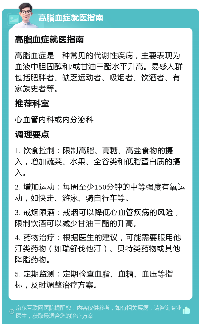 高脂血症就医指南 高脂血症就医指南 高脂血症是一种常见的代谢性疾病，主要表现为血液中胆固醇和/或甘油三酯水平升高。易感人群包括肥胖者、缺乏运动者、吸烟者、饮酒者、有家族史者等。 推荐科室 心血管内科或内分泌科 调理要点 1. 饮食控制：限制高脂、高糖、高盐食物的摄入，增加蔬菜、水果、全谷类和低脂蛋白质的摄入。 2. 增加运动：每周至少150分钟的中等强度有氧运动，如快走、游泳、骑自行车等。 3. 戒烟限酒：戒烟可以降低心血管疾病的风险，限制饮酒可以减少甘油三酯的升高。 4. 药物治疗：根据医生的建议，可能需要服用他汀类药物（如瑞舒伐他汀）、贝特类药物或其他降脂药物。 5. 定期监测：定期检查血脂、血糖、血压等指标，及时调整治疗方案。