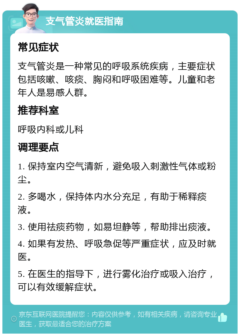 支气管炎就医指南 常见症状 支气管炎是一种常见的呼吸系统疾病，主要症状包括咳嗽、咳痰、胸闷和呼吸困难等。儿童和老年人是易感人群。 推荐科室 呼吸内科或儿科 调理要点 1. 保持室内空气清新，避免吸入刺激性气体或粉尘。 2. 多喝水，保持体内水分充足，有助于稀释痰液。 3. 使用祛痰药物，如易坦静等，帮助排出痰液。 4. 如果有发热、呼吸急促等严重症状，应及时就医。 5. 在医生的指导下，进行雾化治疗或吸入治疗，可以有效缓解症状。