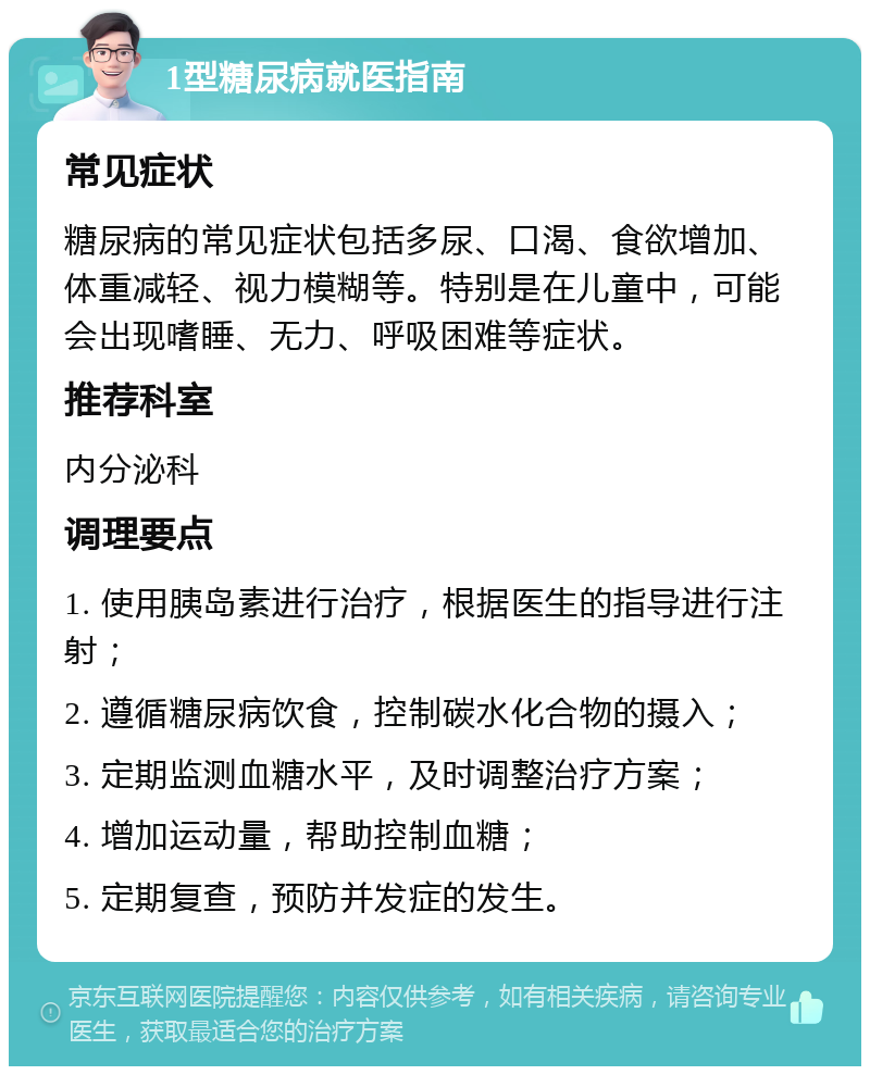 1型糖尿病就医指南 常见症状 糖尿病的常见症状包括多尿、口渴、食欲增加、体重减轻、视力模糊等。特别是在儿童中，可能会出现嗜睡、无力、呼吸困难等症状。 推荐科室 内分泌科 调理要点 1. 使用胰岛素进行治疗，根据医生的指导进行注射； 2. 遵循糖尿病饮食，控制碳水化合物的摄入； 3. 定期监测血糖水平，及时调整治疗方案； 4. 增加运动量，帮助控制血糖； 5. 定期复查，预防并发症的发生。