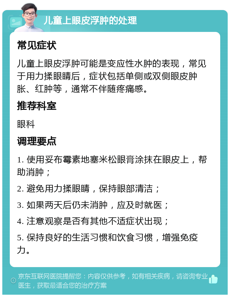 儿童上眼皮浮肿的处理 常见症状 儿童上眼皮浮肿可能是变应性水肿的表现，常见于用力揉眼睛后，症状包括单侧或双侧眼皮肿胀、红肿等，通常不伴随疼痛感。 推荐科室 眼科 调理要点 1. 使用妥布霉素地塞米松眼膏涂抹在眼皮上，帮助消肿； 2. 避免用力揉眼睛，保持眼部清洁； 3. 如果两天后仍未消肿，应及时就医； 4. 注意观察是否有其他不适症状出现； 5. 保持良好的生活习惯和饮食习惯，增强免疫力。