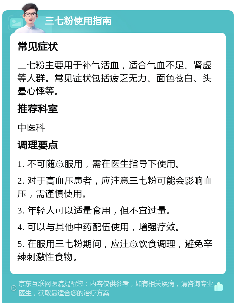 三七粉使用指南 常见症状 三七粉主要用于补气活血，适合气血不足、肾虚等人群。常见症状包括疲乏无力、面色苍白、头晕心悸等。 推荐科室 中医科 调理要点 1. 不可随意服用，需在医生指导下使用。 2. 对于高血压患者，应注意三七粉可能会影响血压，需谨慎使用。 3. 年轻人可以适量食用，但不宜过量。 4. 可以与其他中药配伍使用，增强疗效。 5. 在服用三七粉期间，应注意饮食调理，避免辛辣刺激性食物。