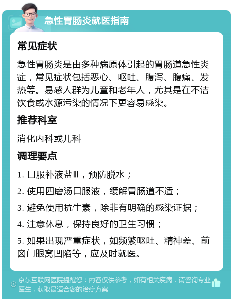 急性胃肠炎就医指南 常见症状 急性胃肠炎是由多种病原体引起的胃肠道急性炎症，常见症状包括恶心、呕吐、腹泻、腹痛、发热等。易感人群为儿童和老年人，尤其是在不洁饮食或水源污染的情况下更容易感染。 推荐科室 消化内科或儿科 调理要点 1. 口服补液盐Ⅲ，预防脱水； 2. 使用四磨汤口服液，缓解胃肠道不适； 3. 避免使用抗生素，除非有明确的感染证据； 4. 注意休息，保持良好的卫生习惯； 5. 如果出现严重症状，如频繁呕吐、精神差、前囟门眼窝凹陷等，应及时就医。