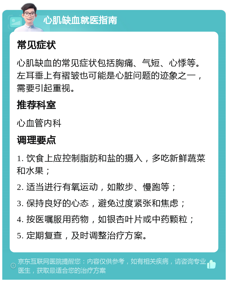 心肌缺血就医指南 常见症状 心肌缺血的常见症状包括胸痛、气短、心悸等。左耳垂上有褶皱也可能是心脏问题的迹象之一，需要引起重视。 推荐科室 心血管内科 调理要点 1. 饮食上应控制脂肪和盐的摄入，多吃新鲜蔬菜和水果； 2. 适当进行有氧运动，如散步、慢跑等； 3. 保持良好的心态，避免过度紧张和焦虑； 4. 按医嘱服用药物，如银杏叶片或中药颗粒； 5. 定期复查，及时调整治疗方案。