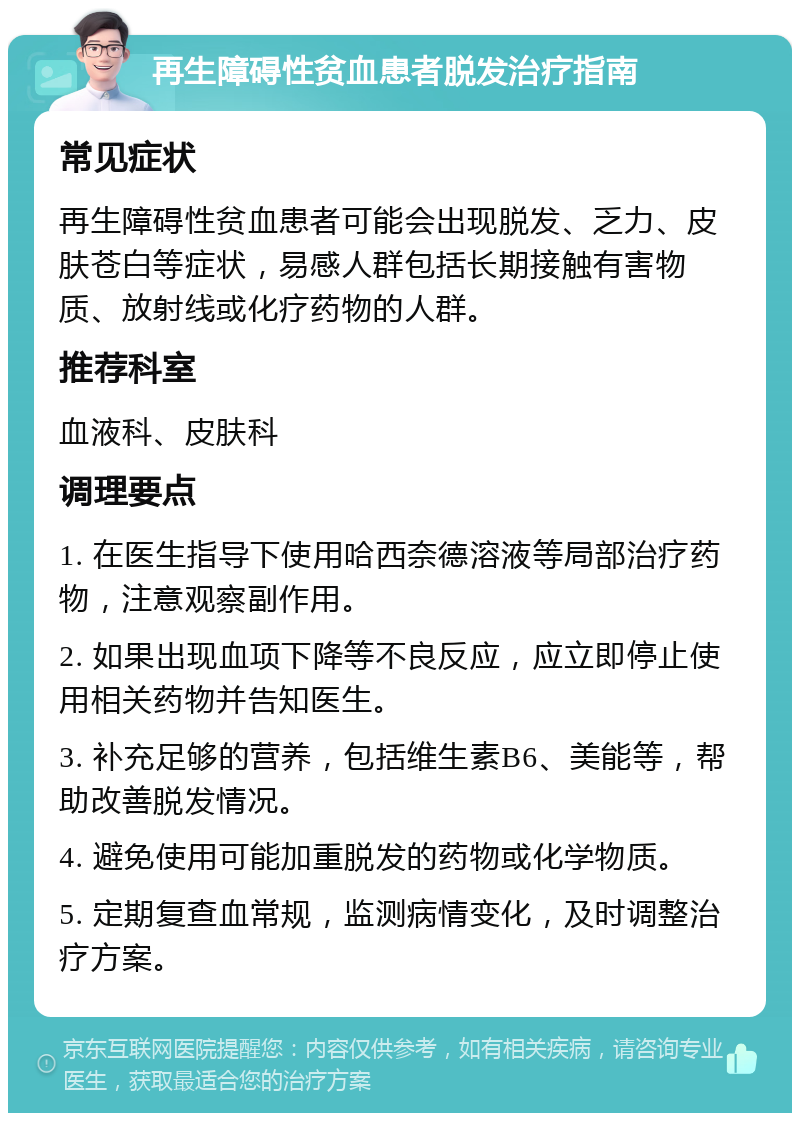 再生障碍性贫血患者脱发治疗指南 常见症状 再生障碍性贫血患者可能会出现脱发、乏力、皮肤苍白等症状，易感人群包括长期接触有害物质、放射线或化疗药物的人群。 推荐科室 血液科、皮肤科 调理要点 1. 在医生指导下使用哈西奈德溶液等局部治疗药物，注意观察副作用。 2. 如果出现血项下降等不良反应，应立即停止使用相关药物并告知医生。 3. 补充足够的营养，包括维生素B6、美能等，帮助改善脱发情况。 4. 避免使用可能加重脱发的药物或化学物质。 5. 定期复查血常规，监测病情变化，及时调整治疗方案。