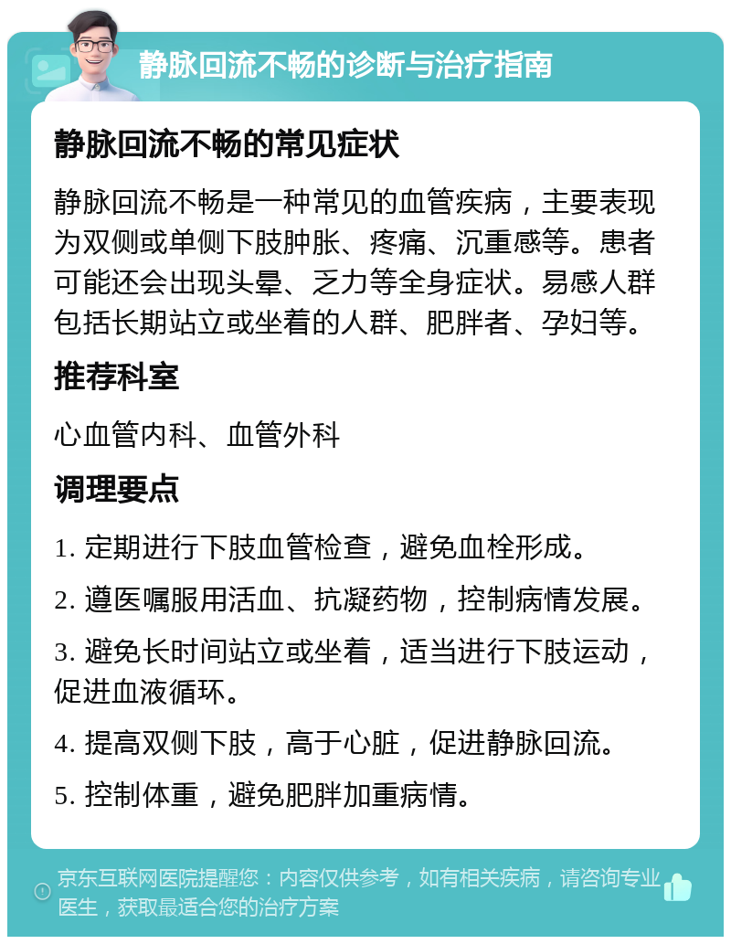 静脉回流不畅的诊断与治疗指南 静脉回流不畅的常见症状 静脉回流不畅是一种常见的血管疾病，主要表现为双侧或单侧下肢肿胀、疼痛、沉重感等。患者可能还会出现头晕、乏力等全身症状。易感人群包括长期站立或坐着的人群、肥胖者、孕妇等。 推荐科室 心血管内科、血管外科 调理要点 1. 定期进行下肢血管检查，避免血栓形成。 2. 遵医嘱服用活血、抗凝药物，控制病情发展。 3. 避免长时间站立或坐着，适当进行下肢运动，促进血液循环。 4. 提高双侧下肢，高于心脏，促进静脉回流。 5. 控制体重，避免肥胖加重病情。