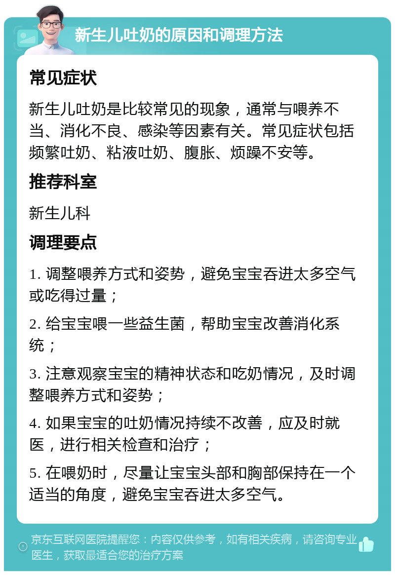 新生儿吐奶的原因和调理方法 常见症状 新生儿吐奶是比较常见的现象，通常与喂养不当、消化不良、感染等因素有关。常见症状包括频繁吐奶、粘液吐奶、腹胀、烦躁不安等。 推荐科室 新生儿科 调理要点 1. 调整喂养方式和姿势，避免宝宝吞进太多空气或吃得过量； 2. 给宝宝喂一些益生菌，帮助宝宝改善消化系统； 3. 注意观察宝宝的精神状态和吃奶情况，及时调整喂养方式和姿势； 4. 如果宝宝的吐奶情况持续不改善，应及时就医，进行相关检查和治疗； 5. 在喂奶时，尽量让宝宝头部和胸部保持在一个适当的角度，避免宝宝吞进太多空气。