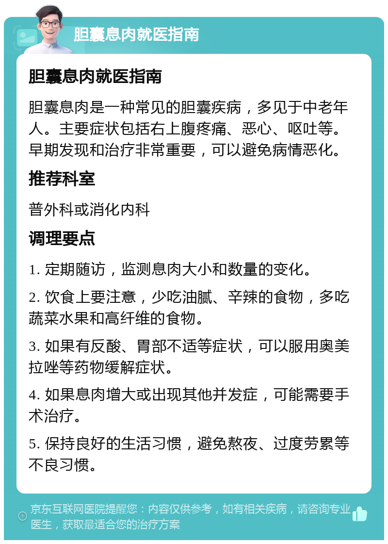 胆囊息肉就医指南 胆囊息肉就医指南 胆囊息肉是一种常见的胆囊疾病，多见于中老年人。主要症状包括右上腹疼痛、恶心、呕吐等。早期发现和治疗非常重要，可以避免病情恶化。 推荐科室 普外科或消化内科 调理要点 1. 定期随访，监测息肉大小和数量的变化。 2. 饮食上要注意，少吃油腻、辛辣的食物，多吃蔬菜水果和高纤维的食物。 3. 如果有反酸、胃部不适等症状，可以服用奥美拉唑等药物缓解症状。 4. 如果息肉增大或出现其他并发症，可能需要手术治疗。 5. 保持良好的生活习惯，避免熬夜、过度劳累等不良习惯。