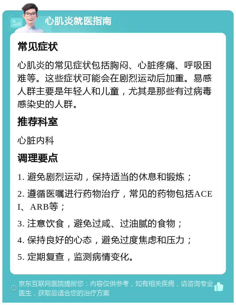 心肌炎就医指南 常见症状 心肌炎的常见症状包括胸闷、心脏疼痛、呼吸困难等。这些症状可能会在剧烈运动后加重。易感人群主要是年轻人和儿童，尤其是那些有过病毒感染史的人群。 推荐科室 心脏内科 调理要点 1. 避免剧烈运动，保持适当的休息和锻炼； 2. 遵循医嘱进行药物治疗，常见的药物包括ACEI、ARB等； 3. 注意饮食，避免过咸、过油腻的食物； 4. 保持良好的心态，避免过度焦虑和压力； 5. 定期复查，监测病情变化。