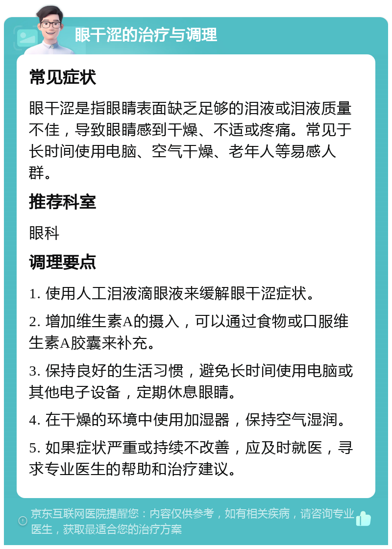 眼干涩的治疗与调理 常见症状 眼干涩是指眼睛表面缺乏足够的泪液或泪液质量不佳，导致眼睛感到干燥、不适或疼痛。常见于长时间使用电脑、空气干燥、老年人等易感人群。 推荐科室 眼科 调理要点 1. 使用人工泪液滴眼液来缓解眼干涩症状。 2. 增加维生素A的摄入，可以通过食物或口服维生素A胶囊来补充。 3. 保持良好的生活习惯，避免长时间使用电脑或其他电子设备，定期休息眼睛。 4. 在干燥的环境中使用加湿器，保持空气湿润。 5. 如果症状严重或持续不改善，应及时就医，寻求专业医生的帮助和治疗建议。