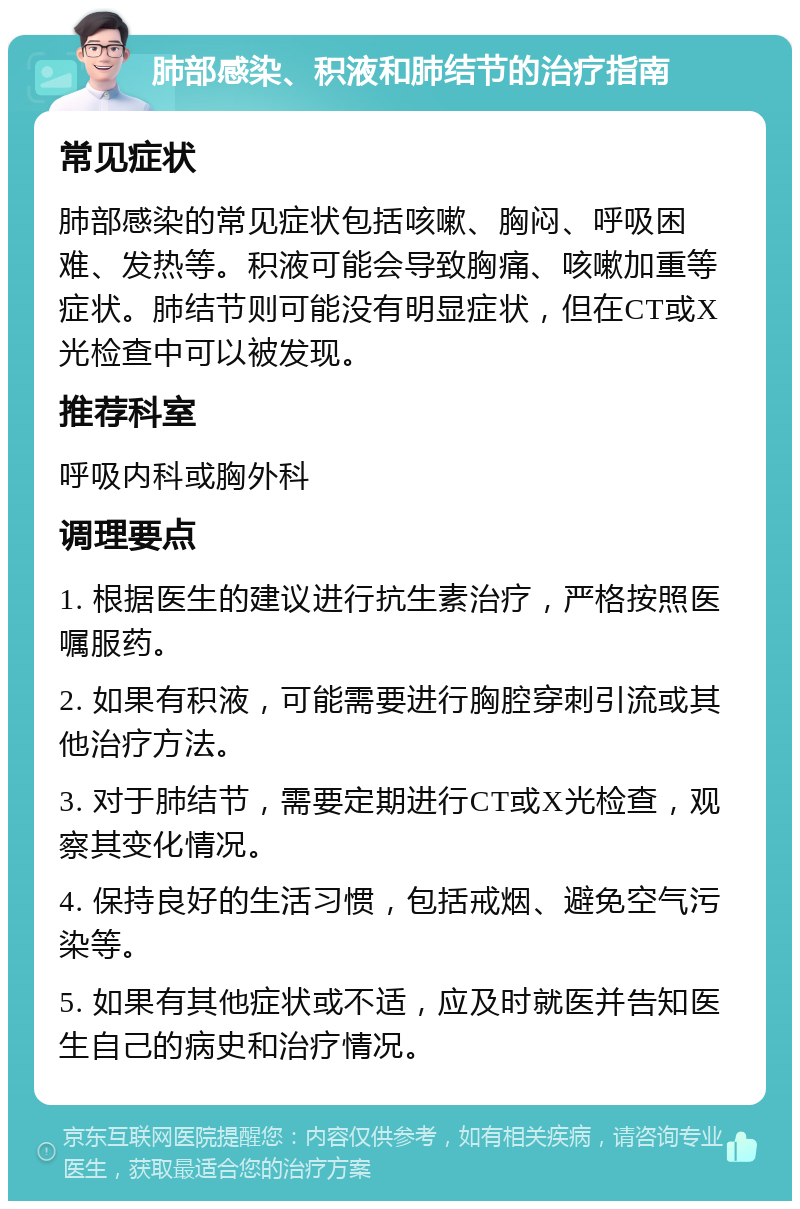 肺部感染、积液和肺结节的治疗指南 常见症状 肺部感染的常见症状包括咳嗽、胸闷、呼吸困难、发热等。积液可能会导致胸痛、咳嗽加重等症状。肺结节则可能没有明显症状，但在CT或X光检查中可以被发现。 推荐科室 呼吸内科或胸外科 调理要点 1. 根据医生的建议进行抗生素治疗，严格按照医嘱服药。 2. 如果有积液，可能需要进行胸腔穿刺引流或其他治疗方法。 3. 对于肺结节，需要定期进行CT或X光检查，观察其变化情况。 4. 保持良好的生活习惯，包括戒烟、避免空气污染等。 5. 如果有其他症状或不适，应及时就医并告知医生自己的病史和治疗情况。