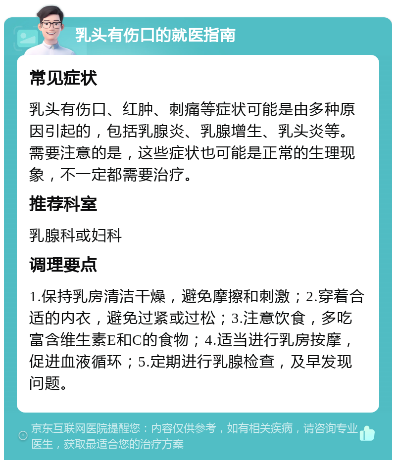 乳头有伤口的就医指南 常见症状 乳头有伤口、红肿、刺痛等症状可能是由多种原因引起的，包括乳腺炎、乳腺增生、乳头炎等。需要注意的是，这些症状也可能是正常的生理现象，不一定都需要治疗。 推荐科室 乳腺科或妇科 调理要点 1.保持乳房清洁干燥，避免摩擦和刺激；2.穿着合适的内衣，避免过紧或过松；3.注意饮食，多吃富含维生素E和C的食物；4.适当进行乳房按摩，促进血液循环；5.定期进行乳腺检查，及早发现问题。