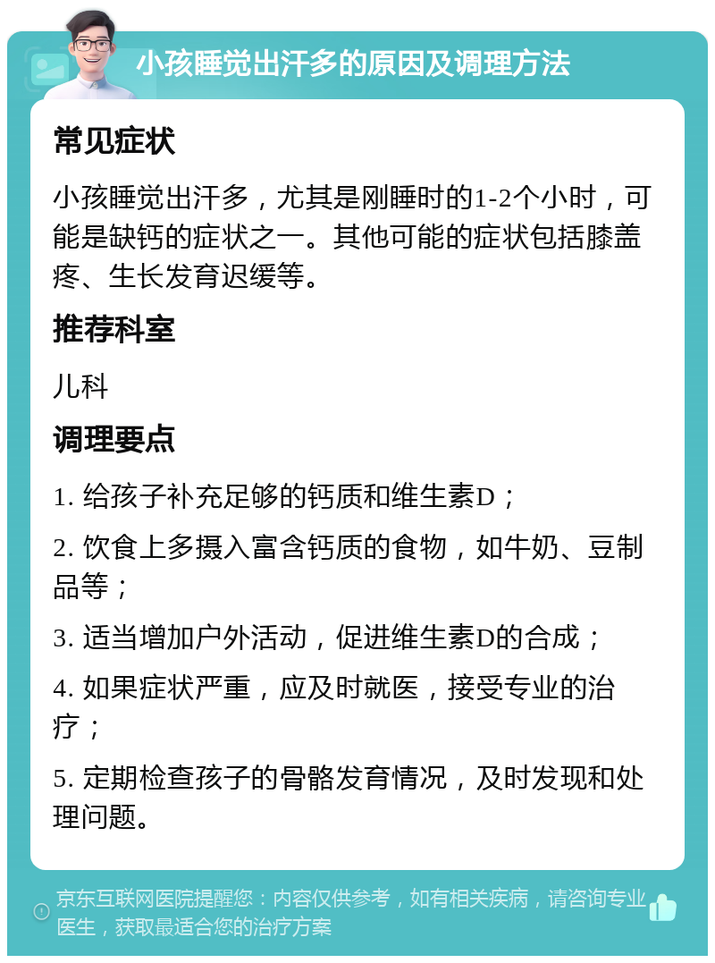 小孩睡觉出汗多的原因及调理方法 常见症状 小孩睡觉出汗多，尤其是刚睡时的1-2个小时，可能是缺钙的症状之一。其他可能的症状包括膝盖疼、生长发育迟缓等。 推荐科室 儿科 调理要点 1. 给孩子补充足够的钙质和维生素D； 2. 饮食上多摄入富含钙质的食物，如牛奶、豆制品等； 3. 适当增加户外活动，促进维生素D的合成； 4. 如果症状严重，应及时就医，接受专业的治疗； 5. 定期检查孩子的骨骼发育情况，及时发现和处理问题。