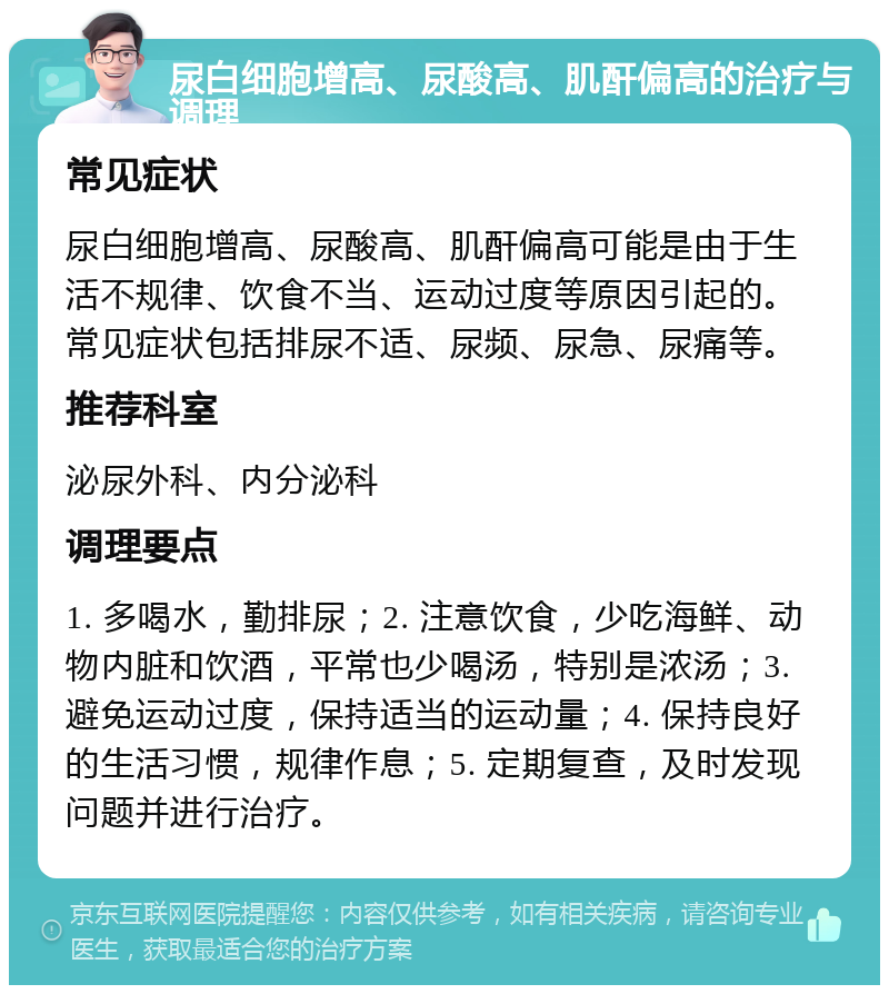 尿白细胞增高、尿酸高、肌酐偏高的治疗与调理 常见症状 尿白细胞增高、尿酸高、肌酐偏高可能是由于生活不规律、饮食不当、运动过度等原因引起的。常见症状包括排尿不适、尿频、尿急、尿痛等。 推荐科室 泌尿外科、内分泌科 调理要点 1. 多喝水，勤排尿；2. 注意饮食，少吃海鲜、动物内脏和饮酒，平常也少喝汤，特别是浓汤；3. 避免运动过度，保持适当的运动量；4. 保持良好的生活习惯，规律作息；5. 定期复查，及时发现问题并进行治疗。