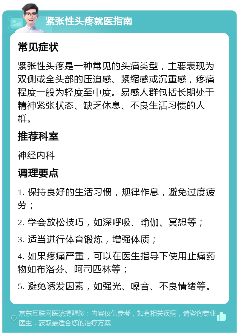 紧张性头疼就医指南 常见症状 紧张性头疼是一种常见的头痛类型，主要表现为双侧或全头部的压迫感、紧缩感或沉重感，疼痛程度一般为轻度至中度。易感人群包括长期处于精神紧张状态、缺乏休息、不良生活习惯的人群。 推荐科室 神经内科 调理要点 1. 保持良好的生活习惯，规律作息，避免过度疲劳； 2. 学会放松技巧，如深呼吸、瑜伽、冥想等； 3. 适当进行体育锻炼，增强体质； 4. 如果疼痛严重，可以在医生指导下使用止痛药物如布洛芬、阿司匹林等； 5. 避免诱发因素，如强光、噪音、不良情绪等。