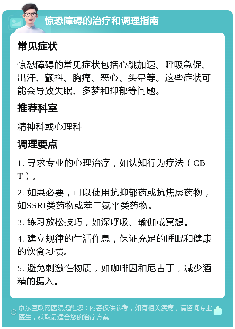 惊恐障碍的治疗和调理指南 常见症状 惊恐障碍的常见症状包括心跳加速、呼吸急促、出汗、颤抖、胸痛、恶心、头晕等。这些症状可能会导致失眠、多梦和抑郁等问题。 推荐科室 精神科或心理科 调理要点 1. 寻求专业的心理治疗，如认知行为疗法（CBT）。 2. 如果必要，可以使用抗抑郁药或抗焦虑药物，如SSRI类药物或苯二氮平类药物。 3. 练习放松技巧，如深呼吸、瑜伽或冥想。 4. 建立规律的生活作息，保证充足的睡眠和健康的饮食习惯。 5. 避免刺激性物质，如咖啡因和尼古丁，减少酒精的摄入。