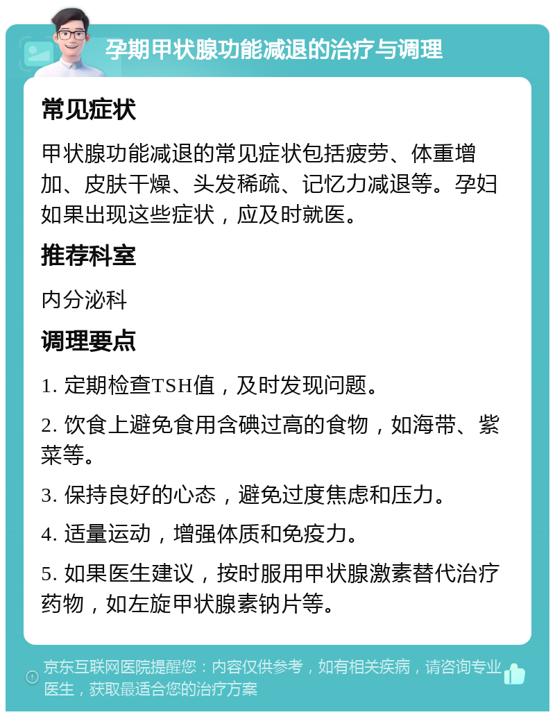 孕期甲状腺功能减退的治疗与调理 常见症状 甲状腺功能减退的常见症状包括疲劳、体重增加、皮肤干燥、头发稀疏、记忆力减退等。孕妇如果出现这些症状，应及时就医。 推荐科室 内分泌科 调理要点 1. 定期检查TSH值，及时发现问题。 2. 饮食上避免食用含碘过高的食物，如海带、紫菜等。 3. 保持良好的心态，避免过度焦虑和压力。 4. 适量运动，增强体质和免疫力。 5. 如果医生建议，按时服用甲状腺激素替代治疗药物，如左旋甲状腺素钠片等。