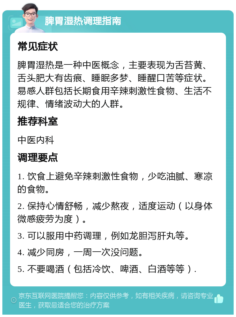 脾胃湿热调理指南 常见症状 脾胃湿热是一种中医概念，主要表现为舌苔黄、舌头肥大有齿痕、睡眠多梦、睡醒口苦等症状。易感人群包括长期食用辛辣刺激性食物、生活不规律、情绪波动大的人群。 推荐科室 中医内科 调理要点 1. 饮食上避免辛辣刺激性食物，少吃油腻、寒凉的食物。 2. 保持心情舒畅，减少熬夜，适度运动（以身体微感疲劳为度）。 3. 可以服用中药调理，例如龙胆泻肝丸等。 4. 减少同房，一周一次没问题。 5. 不要喝酒（包括冷饮、啤酒、白酒等等）.