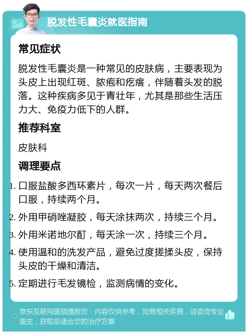 脱发性毛囊炎就医指南 常见症状 脱发性毛囊炎是一种常见的皮肤病，主要表现为头皮上出现红斑、脓疱和疙瘩，伴随着头发的脱落。这种疾病多见于青壮年，尤其是那些生活压力大、免疫力低下的人群。 推荐科室 皮肤科 调理要点 口服盐酸多西环素片，每次一片，每天两次餐后口服，持续两个月。 外用甲硝唑凝胶，每天涂抹两次，持续三个月。 外用米诺地尔酊，每天涂一次，持续三个月。 使用温和的洗发产品，避免过度搓揉头皮，保持头皮的干燥和清洁。 定期进行毛发镜检，监测病情的变化。