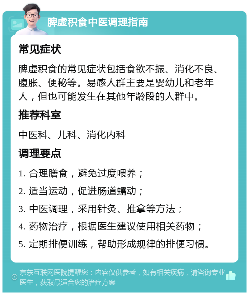 脾虚积食中医调理指南 常见症状 脾虚积食的常见症状包括食欲不振、消化不良、腹胀、便秘等。易感人群主要是婴幼儿和老年人，但也可能发生在其他年龄段的人群中。 推荐科室 中医科、儿科、消化内科 调理要点 1. 合理膳食，避免过度喂养； 2. 适当运动，促进肠道蠕动； 3. 中医调理，采用针灸、推拿等方法； 4. 药物治疗，根据医生建议使用相关药物； 5. 定期排便训练，帮助形成规律的排便习惯。