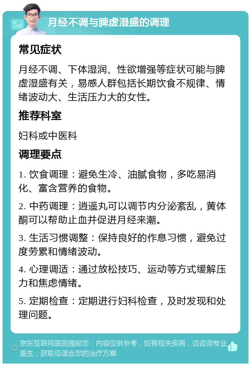 月经不调与脾虚湿盛的调理 常见症状 月经不调、下体湿润、性欲增强等症状可能与脾虚湿盛有关，易感人群包括长期饮食不规律、情绪波动大、生活压力大的女性。 推荐科室 妇科或中医科 调理要点 1. 饮食调理：避免生冷、油腻食物，多吃易消化、富含营养的食物。 2. 中药调理：逍遥丸可以调节内分泌紊乱，黄体酮可以帮助止血并促进月经来潮。 3. 生活习惯调整：保持良好的作息习惯，避免过度劳累和情绪波动。 4. 心理调适：通过放松技巧、运动等方式缓解压力和焦虑情绪。 5. 定期检查：定期进行妇科检查，及时发现和处理问题。