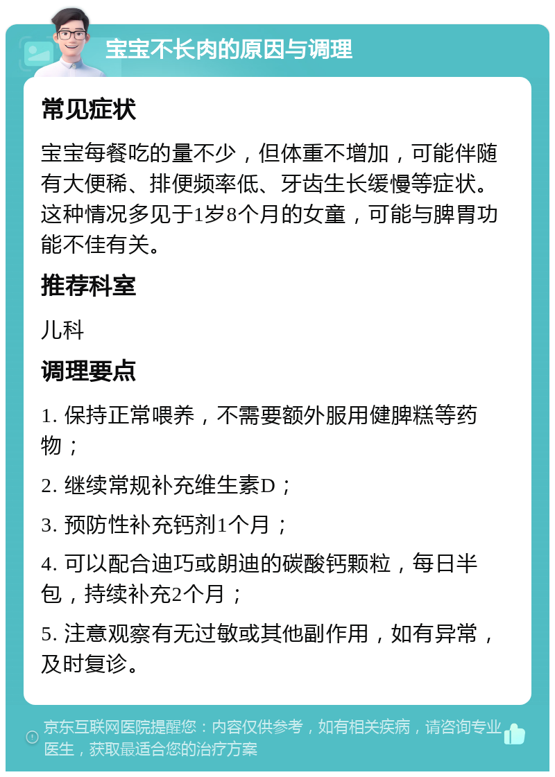 宝宝不长肉的原因与调理 常见症状 宝宝每餐吃的量不少，但体重不增加，可能伴随有大便稀、排便频率低、牙齿生长缓慢等症状。这种情况多见于1岁8个月的女童，可能与脾胃功能不佳有关。 推荐科室 儿科 调理要点 1. 保持正常喂养，不需要额外服用健脾糕等药物； 2. 继续常规补充维生素D； 3. 预防性补充钙剂1个月； 4. 可以配合迪巧或朗迪的碳酸钙颗粒，每日半包，持续补充2个月； 5. 注意观察有无过敏或其他副作用，如有异常，及时复诊。