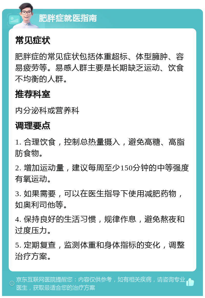 肥胖症就医指南 常见症状 肥胖症的常见症状包括体重超标、体型臃肿、容易疲劳等。易感人群主要是长期缺乏运动、饮食不均衡的人群。 推荐科室 内分泌科或营养科 调理要点 1. 合理饮食，控制总热量摄入，避免高糖、高脂肪食物。 2. 增加运动量，建议每周至少150分钟的中等强度有氧运动。 3. 如果需要，可以在医生指导下使用减肥药物，如奥利司他等。 4. 保持良好的生活习惯，规律作息，避免熬夜和过度压力。 5. 定期复查，监测体重和身体指标的变化，调整治疗方案。