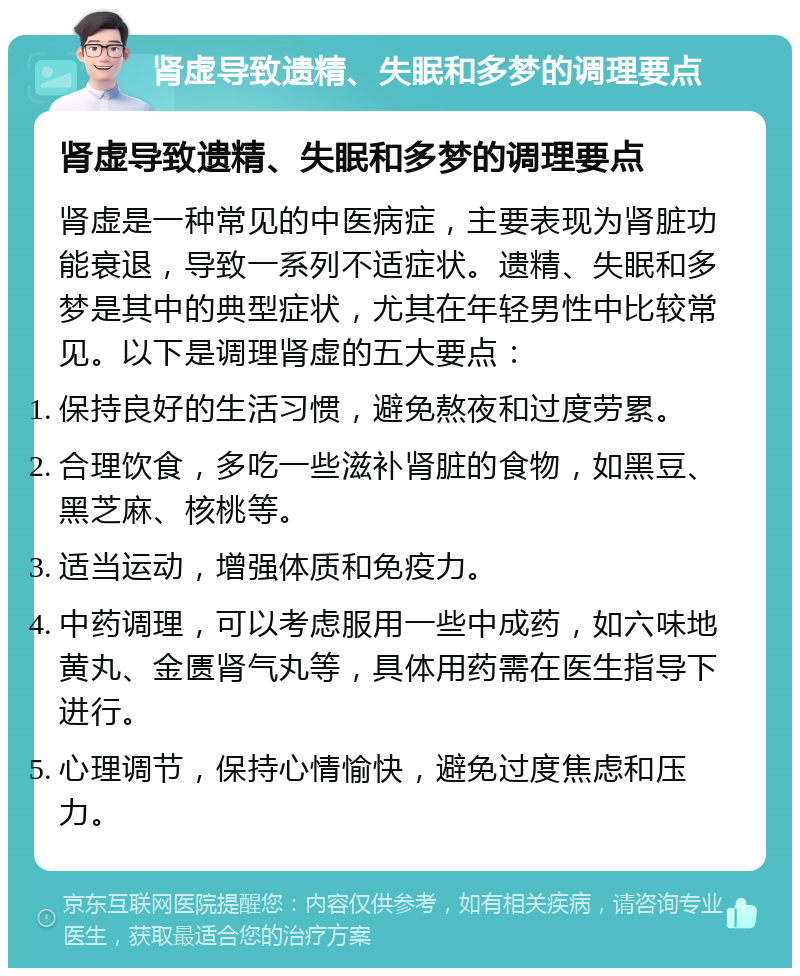 肾虚导致遗精、失眠和多梦的调理要点 肾虚导致遗精、失眠和多梦的调理要点 肾虚是一种常见的中医病症，主要表现为肾脏功能衰退，导致一系列不适症状。遗精、失眠和多梦是其中的典型症状，尤其在年轻男性中比较常见。以下是调理肾虚的五大要点： 保持良好的生活习惯，避免熬夜和过度劳累。 合理饮食，多吃一些滋补肾脏的食物，如黑豆、黑芝麻、核桃等。 适当运动，增强体质和免疫力。 中药调理，可以考虑服用一些中成药，如六味地黄丸、金匮肾气丸等，具体用药需在医生指导下进行。 心理调节，保持心情愉快，避免过度焦虑和压力。