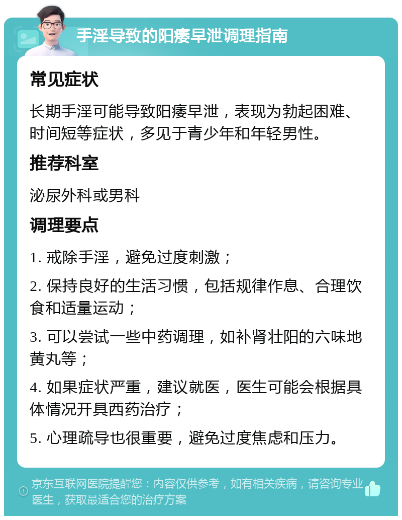 手淫导致的阳痿早泄调理指南 常见症状 长期手淫可能导致阳痿早泄，表现为勃起困难、时间短等症状，多见于青少年和年轻男性。 推荐科室 泌尿外科或男科 调理要点 1. 戒除手淫，避免过度刺激； 2. 保持良好的生活习惯，包括规律作息、合理饮食和适量运动； 3. 可以尝试一些中药调理，如补肾壮阳的六味地黄丸等； 4. 如果症状严重，建议就医，医生可能会根据具体情况开具西药治疗； 5. 心理疏导也很重要，避免过度焦虑和压力。