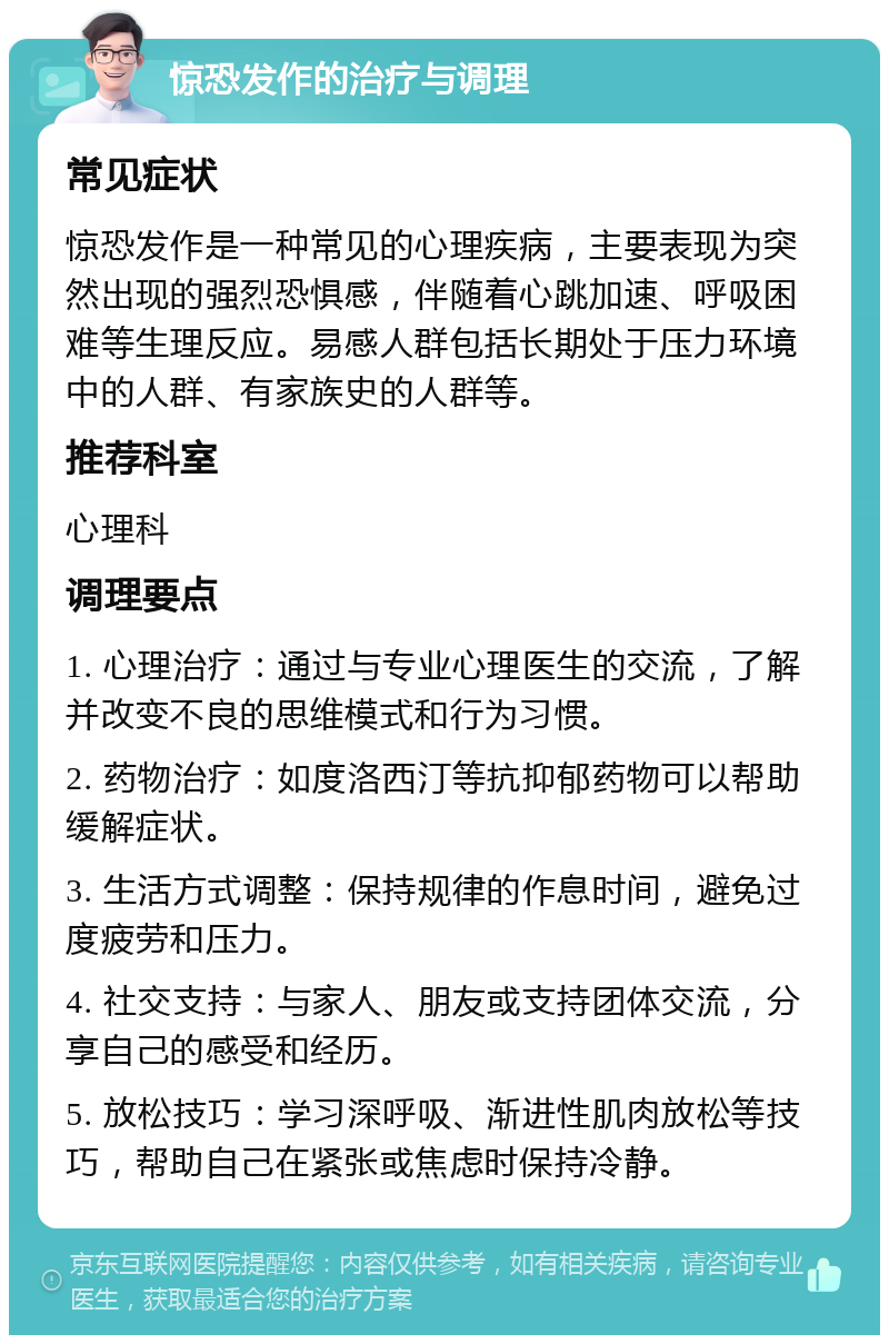 惊恐发作的治疗与调理 常见症状 惊恐发作是一种常见的心理疾病，主要表现为突然出现的强烈恐惧感，伴随着心跳加速、呼吸困难等生理反应。易感人群包括长期处于压力环境中的人群、有家族史的人群等。 推荐科室 心理科 调理要点 1. 心理治疗：通过与专业心理医生的交流，了解并改变不良的思维模式和行为习惯。 2. 药物治疗：如度洛西汀等抗抑郁药物可以帮助缓解症状。 3. 生活方式调整：保持规律的作息时间，避免过度疲劳和压力。 4. 社交支持：与家人、朋友或支持团体交流，分享自己的感受和经历。 5. 放松技巧：学习深呼吸、渐进性肌肉放松等技巧，帮助自己在紧张或焦虑时保持冷静。