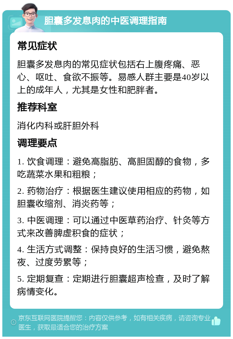 胆囊多发息肉的中医调理指南 常见症状 胆囊多发息肉的常见症状包括右上腹疼痛、恶心、呕吐、食欲不振等。易感人群主要是40岁以上的成年人，尤其是女性和肥胖者。 推荐科室 消化内科或肝胆外科 调理要点 1. 饮食调理：避免高脂肪、高胆固醇的食物，多吃蔬菜水果和粗粮； 2. 药物治疗：根据医生建议使用相应的药物，如胆囊收缩剂、消炎药等； 3. 中医调理：可以通过中医草药治疗、针灸等方式来改善脾虚积食的症状； 4. 生活方式调整：保持良好的生活习惯，避免熬夜、过度劳累等； 5. 定期复查：定期进行胆囊超声检查，及时了解病情变化。