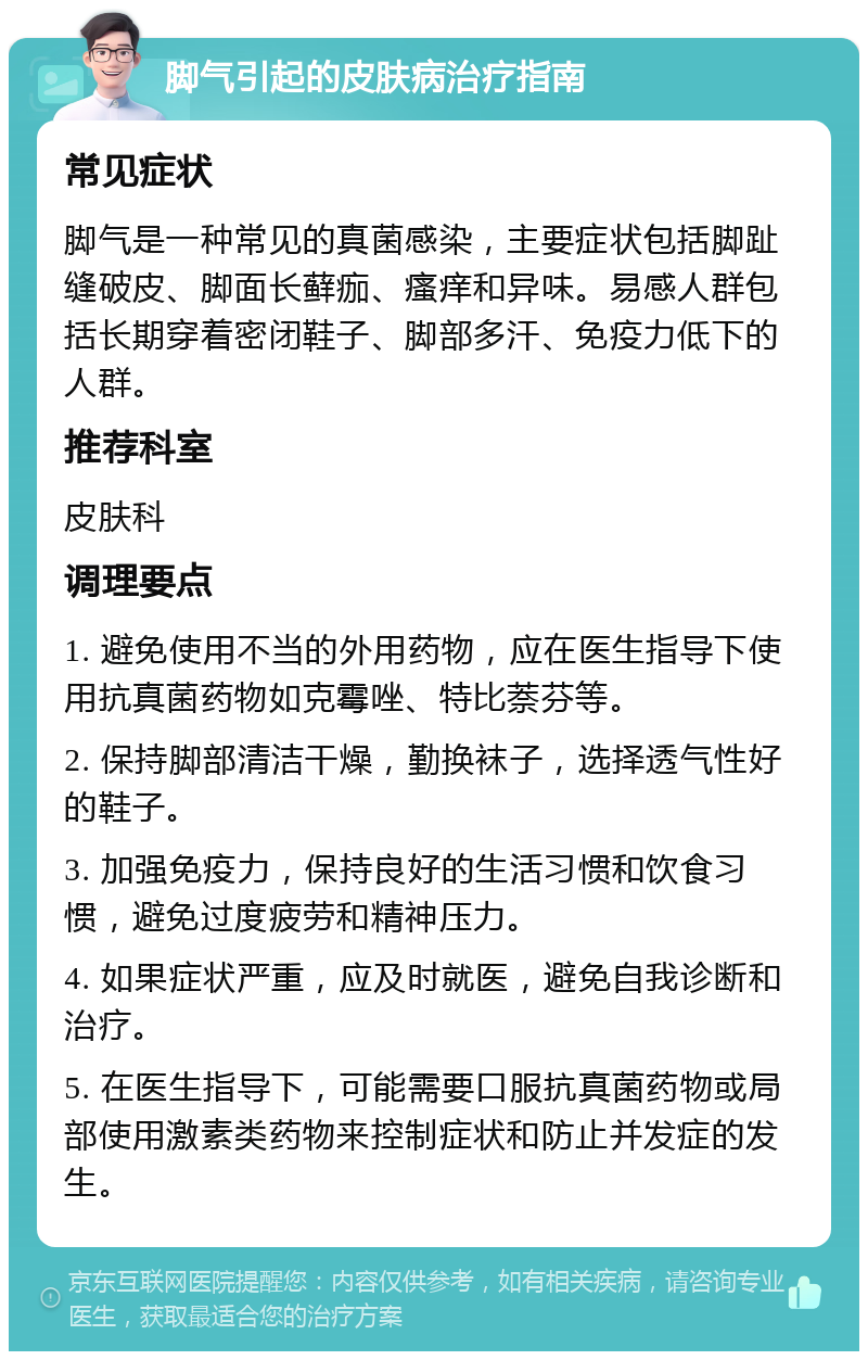 脚气引起的皮肤病治疗指南 常见症状 脚气是一种常见的真菌感染，主要症状包括脚趾缝破皮、脚面长藓痂、瘙痒和异味。易感人群包括长期穿着密闭鞋子、脚部多汗、免疫力低下的人群。 推荐科室 皮肤科 调理要点 1. 避免使用不当的外用药物，应在医生指导下使用抗真菌药物如克霉唑、特比萘芬等。 2. 保持脚部清洁干燥，勤换袜子，选择透气性好的鞋子。 3. 加强免疫力，保持良好的生活习惯和饮食习惯，避免过度疲劳和精神压力。 4. 如果症状严重，应及时就医，避免自我诊断和治疗。 5. 在医生指导下，可能需要口服抗真菌药物或局部使用激素类药物来控制症状和防止并发症的发生。