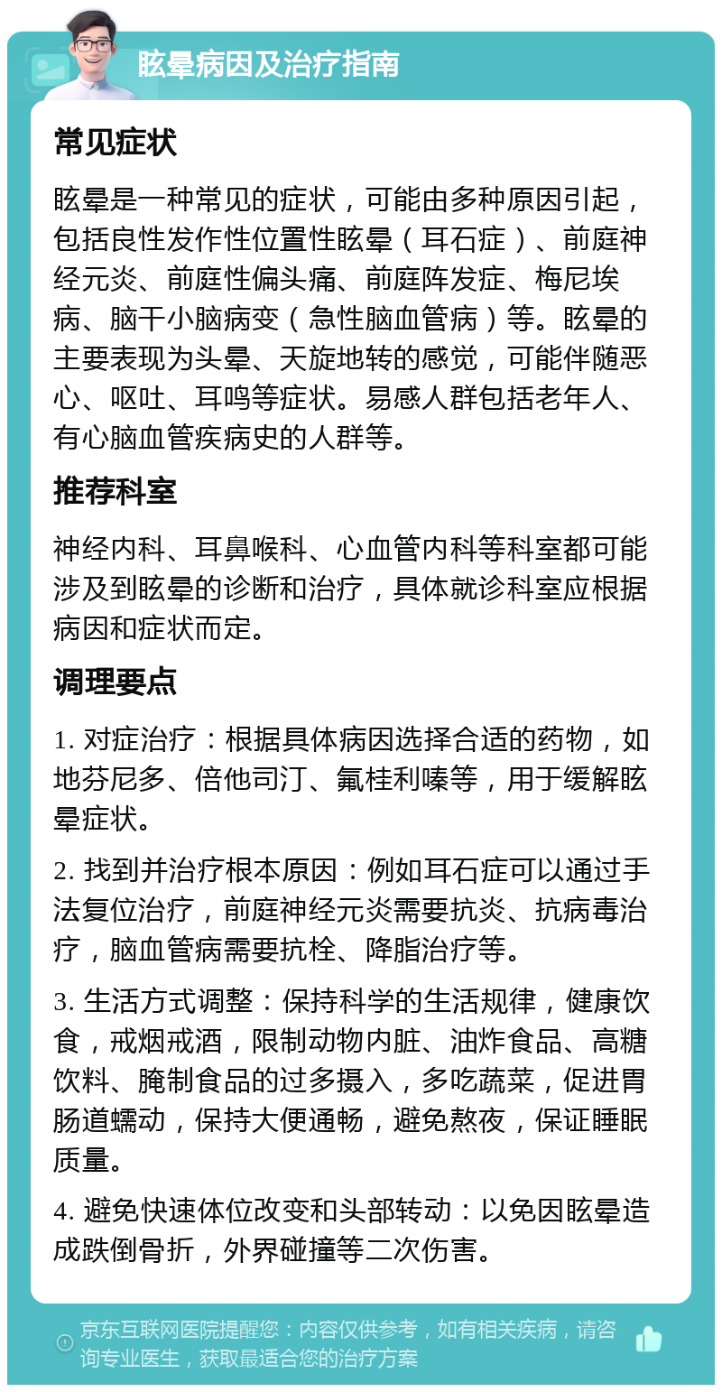 眩晕病因及治疗指南 常见症状 眩晕是一种常见的症状，可能由多种原因引起，包括良性发作性位置性眩晕（耳石症）、前庭神经元炎、前庭性偏头痛、前庭阵发症、梅尼埃病、脑干小脑病变（急性脑血管病）等。眩晕的主要表现为头晕、天旋地转的感觉，可能伴随恶心、呕吐、耳鸣等症状。易感人群包括老年人、有心脑血管疾病史的人群等。 推荐科室 神经内科、耳鼻喉科、心血管内科等科室都可能涉及到眩晕的诊断和治疗，具体就诊科室应根据病因和症状而定。 调理要点 1. 对症治疗：根据具体病因选择合适的药物，如地芬尼多、倍他司汀、氟桂利嗪等，用于缓解眩晕症状。 2. 找到并治疗根本原因：例如耳石症可以通过手法复位治疗，前庭神经元炎需要抗炎、抗病毒治疗，脑血管病需要抗栓、降脂治疗等。 3. 生活方式调整：保持科学的生活规律，健康饮食，戒烟戒酒，限制动物内脏、油炸食品、高糖饮料、腌制食品的过多摄入，多吃蔬菜，促进胃肠道蠕动，保持大便通畅，避免熬夜，保证睡眠质量。 4. 避免快速体位改变和头部转动：以免因眩晕造成跌倒骨折，外界碰撞等二次伤害。