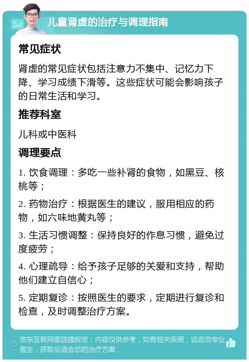 儿童肾虚的治疗与调理指南 常见症状 肾虚的常见症状包括注意力不集中、记忆力下降、学习成绩下滑等。这些症状可能会影响孩子的日常生活和学习。 推荐科室 儿科或中医科 调理要点 1. 饮食调理：多吃一些补肾的食物，如黑豆、核桃等； 2. 药物治疗：根据医生的建议，服用相应的药物，如六味地黄丸等； 3. 生活习惯调整：保持良好的作息习惯，避免过度疲劳； 4. 心理疏导：给予孩子足够的关爱和支持，帮助他们建立自信心； 5. 定期复诊：按照医生的要求，定期进行复诊和检查，及时调整治疗方案。