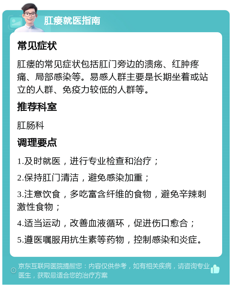 肛瘘就医指南 常见症状 肛瘘的常见症状包括肛门旁边的溃疡、红肿疼痛、局部感染等。易感人群主要是长期坐着或站立的人群、免疫力较低的人群等。 推荐科室 肛肠科 调理要点 1.及时就医，进行专业检查和治疗； 2.保持肛门清洁，避免感染加重； 3.注意饮食，多吃富含纤维的食物，避免辛辣刺激性食物； 4.适当运动，改善血液循环，促进伤口愈合； 5.遵医嘱服用抗生素等药物，控制感染和炎症。