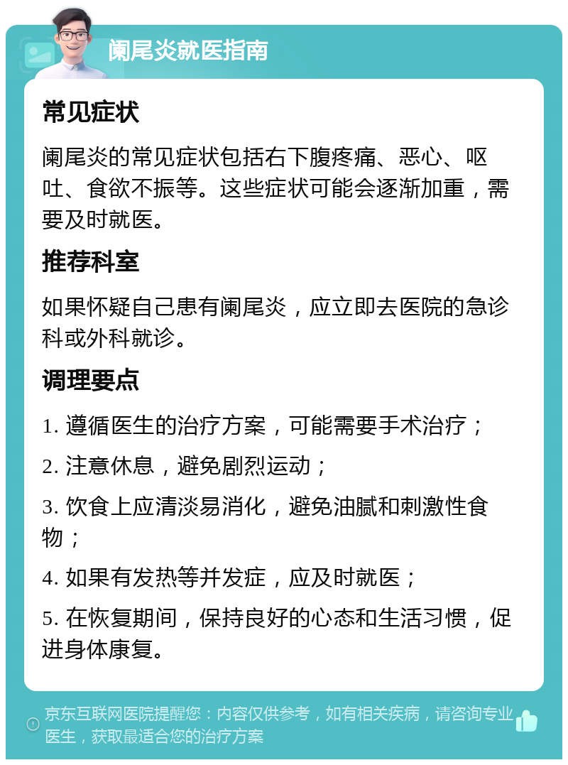 阑尾炎就医指南 常见症状 阑尾炎的常见症状包括右下腹疼痛、恶心、呕吐、食欲不振等。这些症状可能会逐渐加重，需要及时就医。 推荐科室 如果怀疑自己患有阑尾炎，应立即去医院的急诊科或外科就诊。 调理要点 1. 遵循医生的治疗方案，可能需要手术治疗； 2. 注意休息，避免剧烈运动； 3. 饮食上应清淡易消化，避免油腻和刺激性食物； 4. 如果有发热等并发症，应及时就医； 5. 在恢复期间，保持良好的心态和生活习惯，促进身体康复。