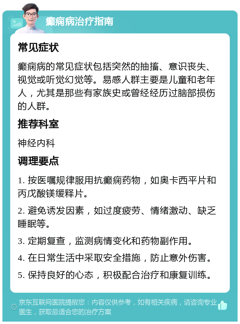 癫痫病治疗指南 常见症状 癫痫病的常见症状包括突然的抽搐、意识丧失、视觉或听觉幻觉等。易感人群主要是儿童和老年人，尤其是那些有家族史或曾经经历过脑部损伤的人群。 推荐科室 神经内科 调理要点 1. 按医嘱规律服用抗癫痫药物，如奥卡西平片和丙戊酸镁缓释片。 2. 避免诱发因素，如过度疲劳、情绪激动、缺乏睡眠等。 3. 定期复查，监测病情变化和药物副作用。 4. 在日常生活中采取安全措施，防止意外伤害。 5. 保持良好的心态，积极配合治疗和康复训练。