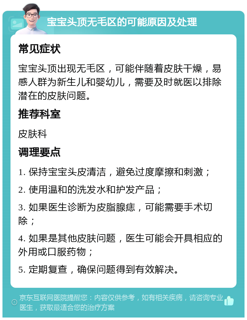 宝宝头顶无毛区的可能原因及处理 常见症状 宝宝头顶出现无毛区，可能伴随着皮肤干燥，易感人群为新生儿和婴幼儿，需要及时就医以排除潜在的皮肤问题。 推荐科室 皮肤科 调理要点 1. 保持宝宝头皮清洁，避免过度摩擦和刺激； 2. 使用温和的洗发水和护发产品； 3. 如果医生诊断为皮脂腺痣，可能需要手术切除； 4. 如果是其他皮肤问题，医生可能会开具相应的外用或口服药物； 5. 定期复查，确保问题得到有效解决。