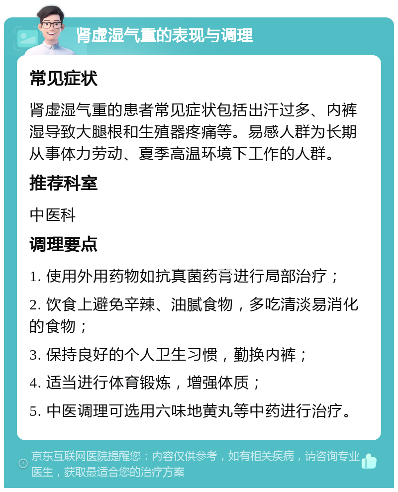 肾虚湿气重的表现与调理 常见症状 肾虚湿气重的患者常见症状包括出汗过多、内裤湿导致大腿根和生殖器疼痛等。易感人群为长期从事体力劳动、夏季高温环境下工作的人群。 推荐科室 中医科 调理要点 1. 使用外用药物如抗真菌药膏进行局部治疗； 2. 饮食上避免辛辣、油腻食物，多吃清淡易消化的食物； 3. 保持良好的个人卫生习惯，勤换内裤； 4. 适当进行体育锻炼，增强体质； 5. 中医调理可选用六味地黄丸等中药进行治疗。