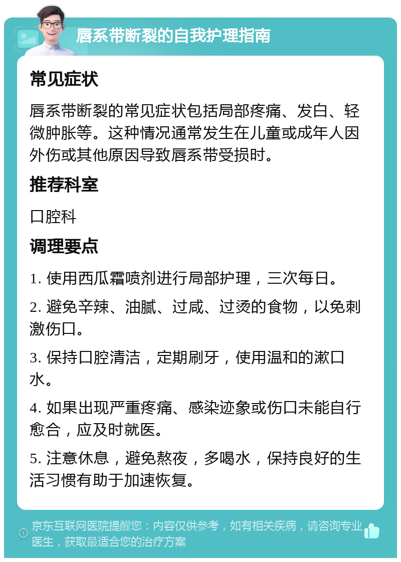 唇系带断裂的自我护理指南 常见症状 唇系带断裂的常见症状包括局部疼痛、发白、轻微肿胀等。这种情况通常发生在儿童或成年人因外伤或其他原因导致唇系带受损时。 推荐科室 口腔科 调理要点 1. 使用西瓜霜喷剂进行局部护理，三次每日。 2. 避免辛辣、油腻、过咸、过烫的食物，以免刺激伤口。 3. 保持口腔清洁，定期刷牙，使用温和的漱口水。 4. 如果出现严重疼痛、感染迹象或伤口未能自行愈合，应及时就医。 5. 注意休息，避免熬夜，多喝水，保持良好的生活习惯有助于加速恢复。