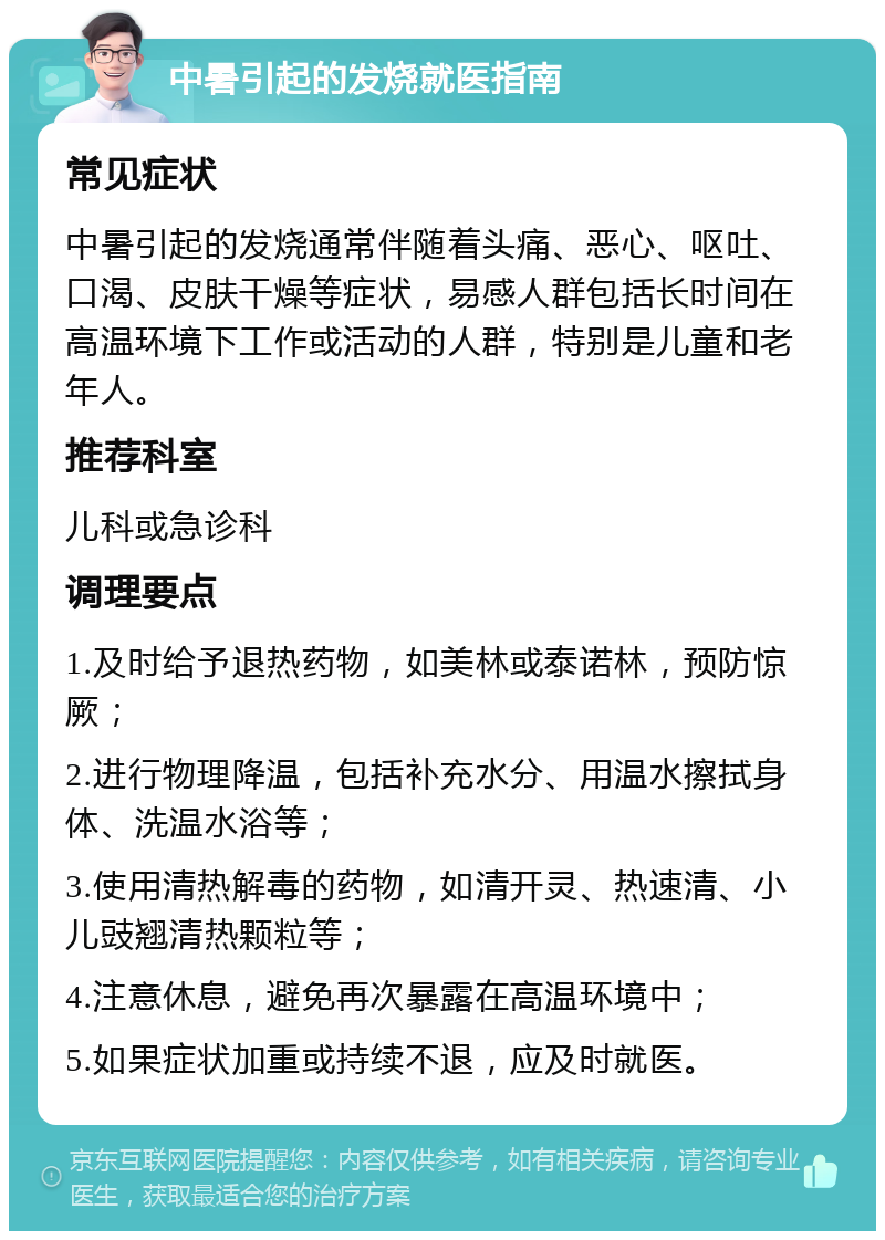 中暑引起的发烧就医指南 常见症状 中暑引起的发烧通常伴随着头痛、恶心、呕吐、口渴、皮肤干燥等症状，易感人群包括长时间在高温环境下工作或活动的人群，特别是儿童和老年人。 推荐科室 儿科或急诊科 调理要点 1.及时给予退热药物，如美林或泰诺林，预防惊厥； 2.进行物理降温，包括补充水分、用温水擦拭身体、洗温水浴等； 3.使用清热解毒的药物，如清开灵、热速清、小儿豉翘清热颗粒等； 4.注意休息，避免再次暴露在高温环境中； 5.如果症状加重或持续不退，应及时就医。