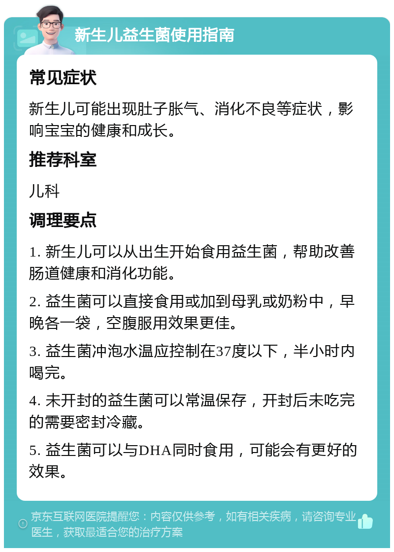 新生儿益生菌使用指南 常见症状 新生儿可能出现肚子胀气、消化不良等症状，影响宝宝的健康和成长。 推荐科室 儿科 调理要点 1. 新生儿可以从出生开始食用益生菌，帮助改善肠道健康和消化功能。 2. 益生菌可以直接食用或加到母乳或奶粉中，早晚各一袋，空腹服用效果更佳。 3. 益生菌冲泡水温应控制在37度以下，半小时内喝完。 4. 未开封的益生菌可以常温保存，开封后未吃完的需要密封冷藏。 5. 益生菌可以与DHA同时食用，可能会有更好的效果。