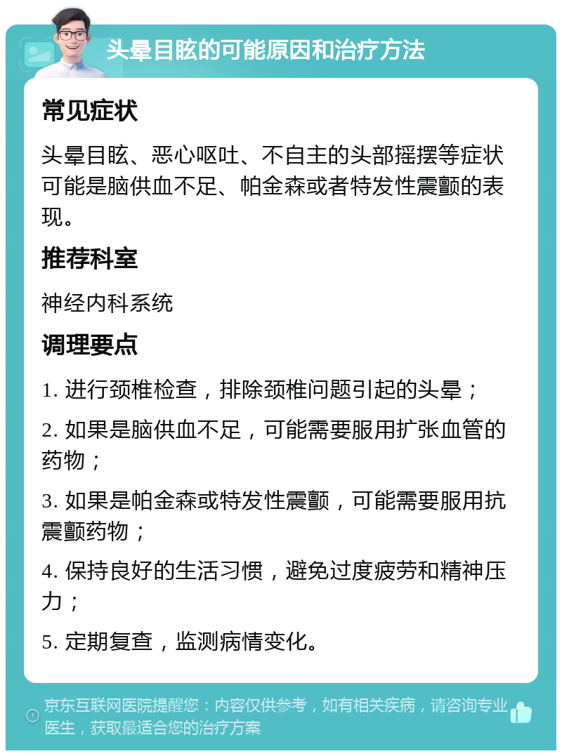 头晕目眩的可能原因和治疗方法 常见症状 头晕目眩、恶心呕吐、不自主的头部摇摆等症状可能是脑供血不足、帕金森或者特发性震颤的表现。 推荐科室 神经内科系统 调理要点 1. 进行颈椎检查，排除颈椎问题引起的头晕； 2. 如果是脑供血不足，可能需要服用扩张血管的药物； 3. 如果是帕金森或特发性震颤，可能需要服用抗震颤药物； 4. 保持良好的生活习惯，避免过度疲劳和精神压力； 5. 定期复查，监测病情变化。