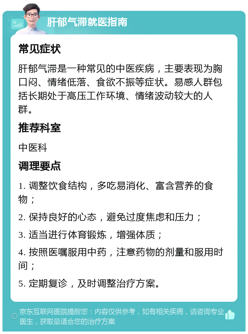 肝郁气滞就医指南 常见症状 肝郁气滞是一种常见的中医疾病，主要表现为胸口闷、情绪低落、食欲不振等症状。易感人群包括长期处于高压工作环境、情绪波动较大的人群。 推荐科室 中医科 调理要点 1. 调整饮食结构，多吃易消化、富含营养的食物； 2. 保持良好的心态，避免过度焦虑和压力； 3. 适当进行体育锻炼，增强体质； 4. 按照医嘱服用中药，注意药物的剂量和服用时间； 5. 定期复诊，及时调整治疗方案。