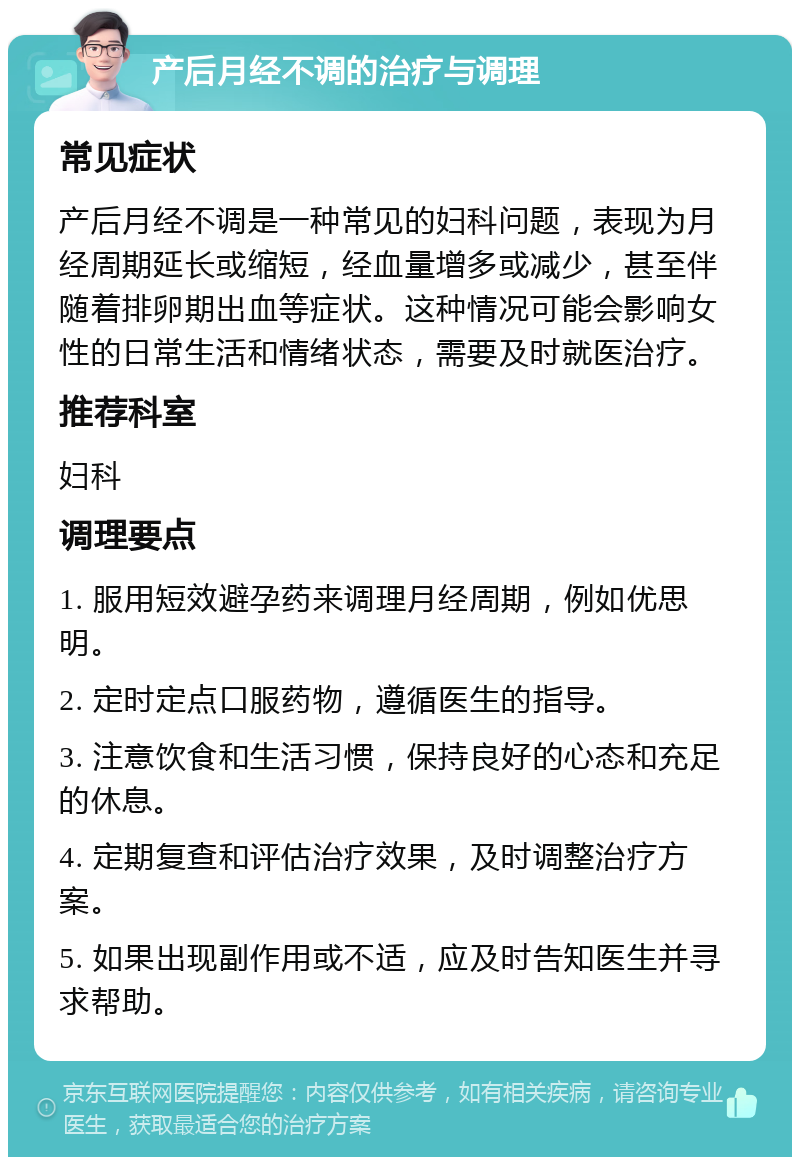 产后月经不调的治疗与调理 常见症状 产后月经不调是一种常见的妇科问题，表现为月经周期延长或缩短，经血量增多或减少，甚至伴随着排卵期出血等症状。这种情况可能会影响女性的日常生活和情绪状态，需要及时就医治疗。 推荐科室 妇科 调理要点 1. 服用短效避孕药来调理月经周期，例如优思明。 2. 定时定点口服药物，遵循医生的指导。 3. 注意饮食和生活习惯，保持良好的心态和充足的休息。 4. 定期复查和评估治疗效果，及时调整治疗方案。 5. 如果出现副作用或不适，应及时告知医生并寻求帮助。